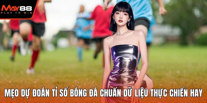 Mẹo Dự Đoán Tỉ Số Bóng Đá Chuẩn Dữ Liệu Thực Chiến Hay Mẹo dự đoán tỉ số bóng đá